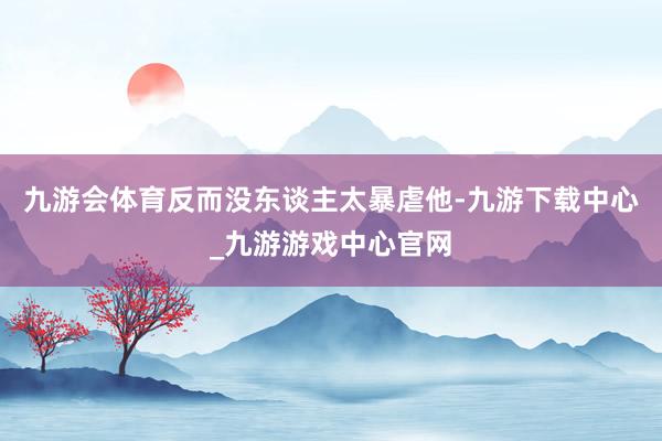 九游会体育反而没东谈主太暴虐他-九游下载中心_九游游戏中心官网