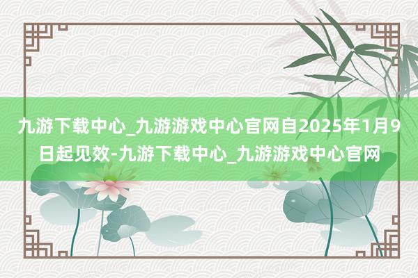 九游下载中心_九游游戏中心官网自2025年1月9日起见效-九游下载中心_九游游戏中心官网