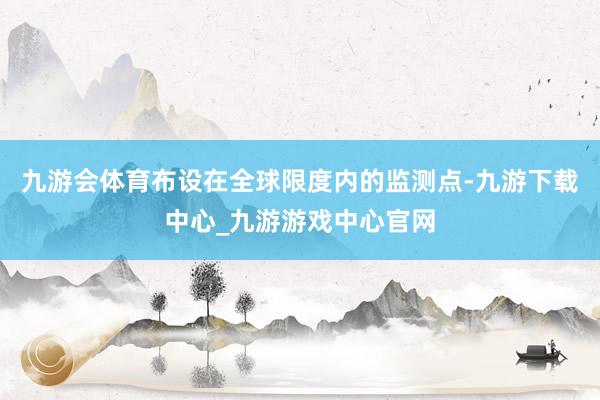 九游会体育布设在全球限度内的监测点-九游下载中心_九游游戏中心官网