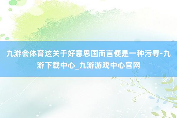 九游会体育这关于好意思国而言便是一种污辱-九游下载中心_九游游戏中心官网