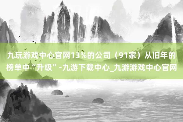 九玩游戏中心官网13%的公司（91家）从旧年的榜单中“升级”-九游下载中心_九游游戏中心官网