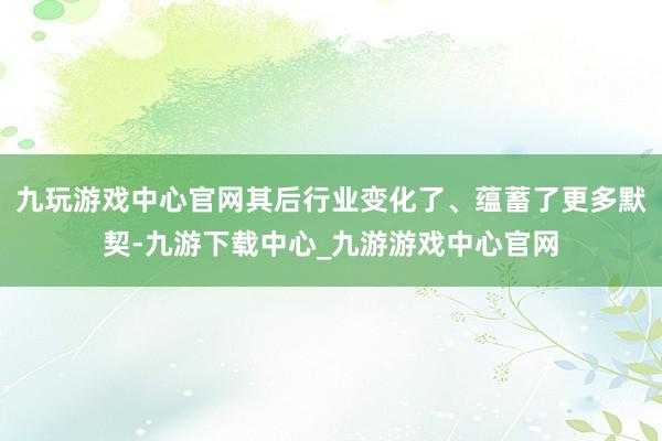 九玩游戏中心官网其后行业变化了、蕴蓄了更多默契-九游下载中心_九游游戏中心官网