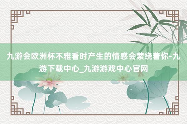 九游会欧洲杯不雅看时产生的情感会萦绕着你-九游下载中心_九游游戏中心官网