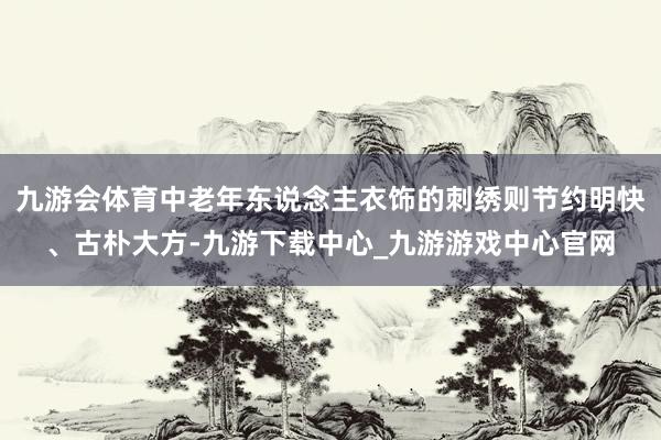 九游会体育中老年东说念主衣饰的刺绣则节约明快、古朴大方-九游下载中心_九游游戏中心官网