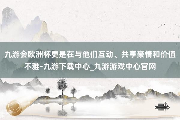 九游会欧洲杯更是在与他们互动、共享豪情和价值不雅-九游下载中心_九游游戏中心官网