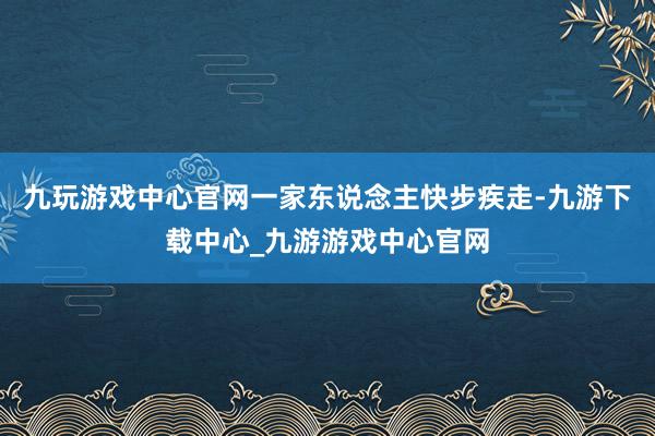 九玩游戏中心官网一家东说念主快步疾走-九游下载中心_九游游戏中心官网