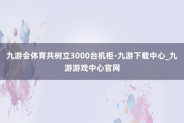 九游会体育共树立3000台机柜-九游下载中心_九游游戏中心官网