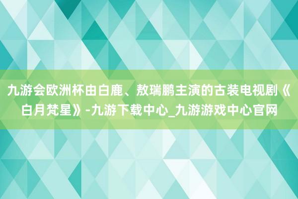 九游会欧洲杯由白鹿、敖瑞鹏主演的古装电视剧《白月梵星》-九游下载中心_九游游戏中心官网