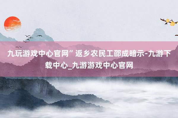 九玩游戏中心官网”返乡农民工邵成暗示-九游下载中心_九游游戏中心官网