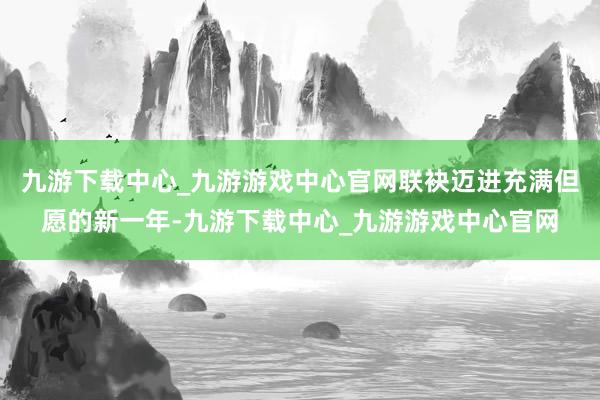 九游下载中心_九游游戏中心官网联袂迈进充满但愿的新一年-九游下载中心_九游游戏中心官网