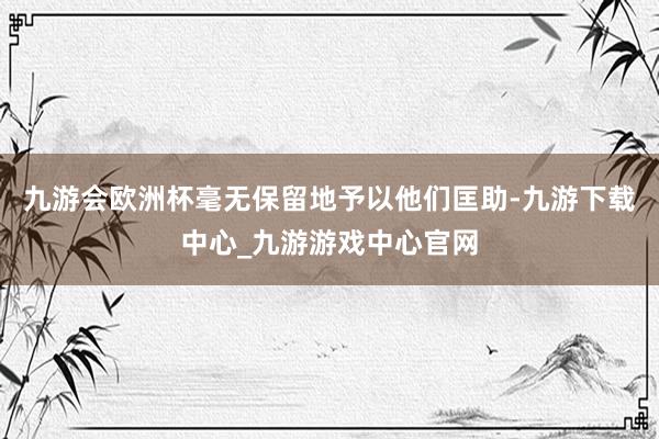 九游会欧洲杯毫无保留地予以他们匡助-九游下载中心_九游游戏中心官网