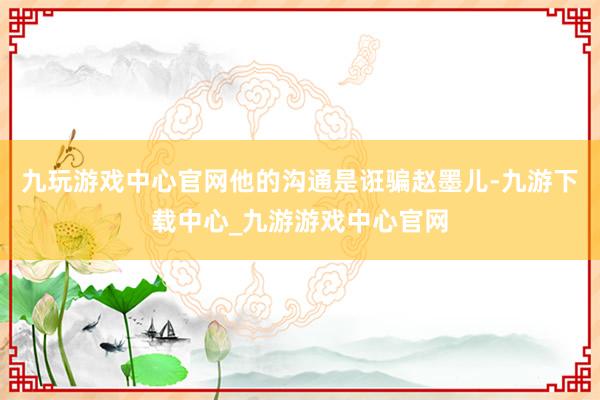 九玩游戏中心官网他的沟通是诳骗赵墨儿-九游下载中心_九游游戏中心官网