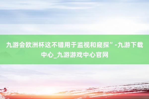 九游会欧洲杯这不错用于监视和窥探”-九游下载中心_九游游戏中心官网