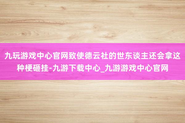 九玩游戏中心官网致使德云社的世东谈主还会拿这种梗砸挂-九游下载中心_九游游戏中心官网