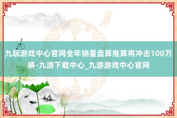 九玩游戏中心官网全年销量盘算推算将冲击100万辆-九游下载中心_九游游戏中心官网