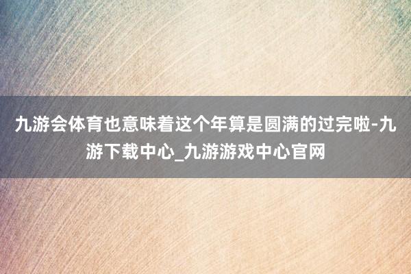 九游会体育也意味着这个年算是圆满的过完啦-九游下载中心_九游游戏中心官网