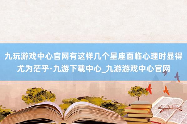 九玩游戏中心官网有这样几个星座面临心理时显得尤为茫乎-九游下载中心_九游游戏中心官网