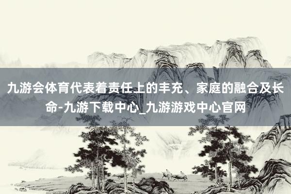 九游会体育代表着责任上的丰充、家庭的融合及长命-九游下载中心_九游游戏中心官网