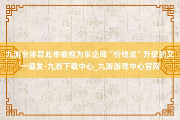 九游会体育此举被视为车企间“价钱战”升级的又一阐发-九游下载中心_九游游戏中心官网