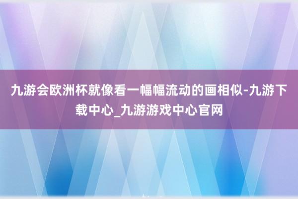 九游会欧洲杯就像看一幅幅流动的画相似-九游下载中心_九游游戏中心官网