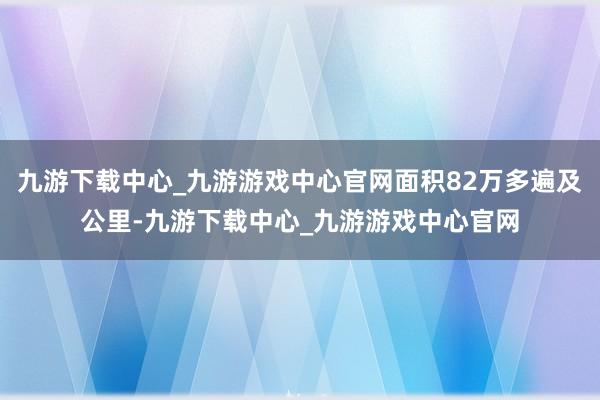 九游下载中心_九游游戏中心官网面积82万多遍及公里-九游下载中心_九游游戏中心官网