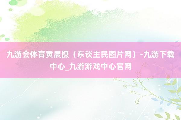 九游会体育黄展摄（东谈主民图片网）-九游下载中心_九游游戏中心官网