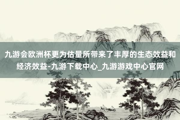 九游会欧洲杯更为估量所带来了丰厚的生态效益和经济效益-九游下载中心_九游游戏中心官网