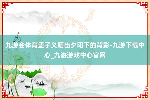 九游会体育孟子义晒出夕阳下的背影-九游下载中心_九游游戏中心官网