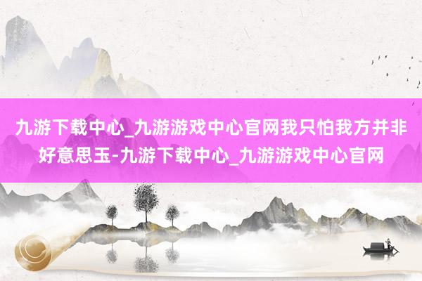 九游下载中心_九游游戏中心官网我只怕我方并非好意思玉-九游下载中心_九游游戏中心官网