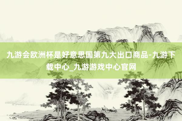 九游会欧洲杯是好意思国第九大出口商品-九游下载中心_九游游戏中心官网