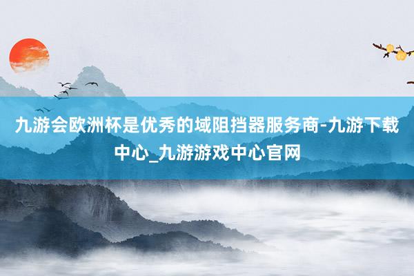 九游会欧洲杯是优秀的域阻挡器服务商-九游下载中心_九游游戏中心官网