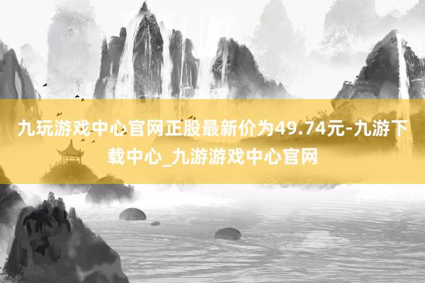 九玩游戏中心官网正股最新价为49.74元-九游下载中心_九游游戏中心官网