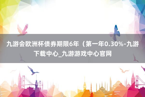 九游会欧洲杯债券期限6年（第一年0.30%-九游下载中心_九游游戏中心官网