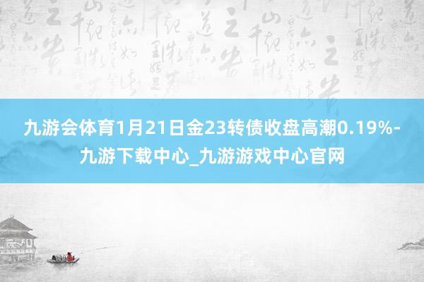 九游会体育1月21日金23转债收盘高潮0.19%-九游下载中心_九游游戏中心官网