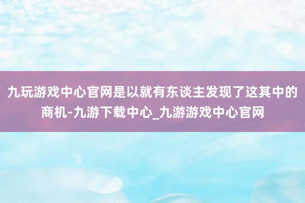 九玩游戏中心官网是以就有东谈主发现了这其中的商机-九游下载中心_九游游戏中心官网