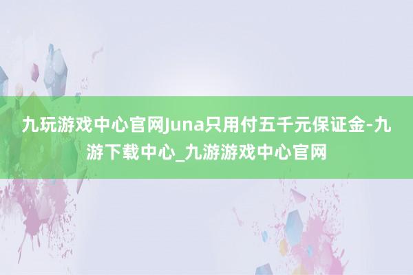 九玩游戏中心官网Juna只用付五千元保证金-九游下载中心_九游游戏中心官网