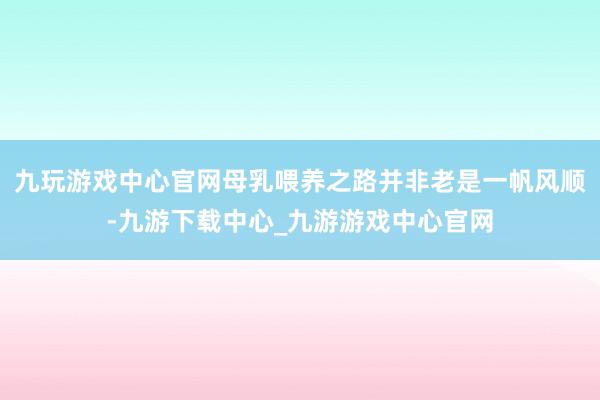 九玩游戏中心官网母乳喂养之路并非老是一帆风顺-九游下载中心_九游游戏中心官网