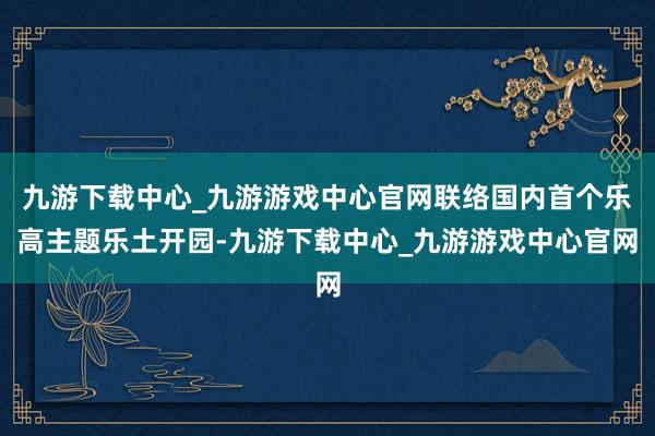 九游下载中心_九游游戏中心官网联络国内首个乐高主题乐土开园-九游下载中心_九游游戏中心官网