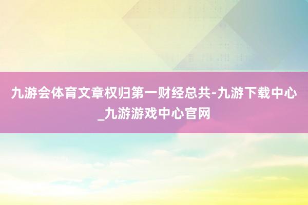 九游会体育文章权归第一财经总共-九游下载中心_九游游戏中心官网