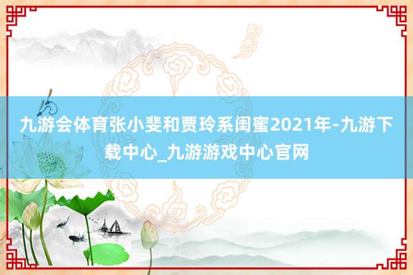 九游会体育张小斐和贾玲系闺蜜2021年-九游下载中心_九游游戏中心官网