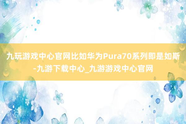 九玩游戏中心官网比如华为Pura70系列即是如斯-九游下载中心_九游游戏中心官网