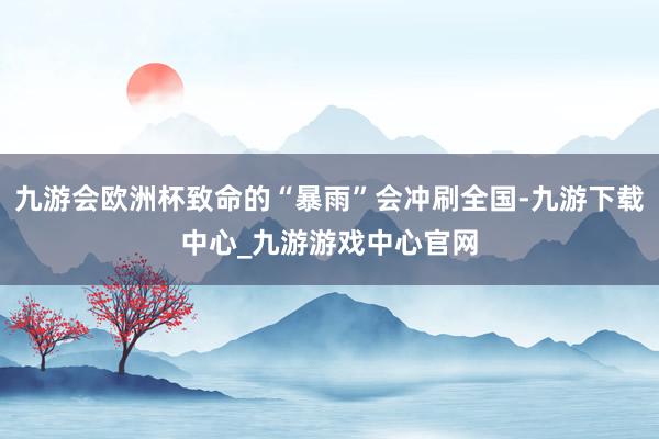 九游会欧洲杯致命的“暴雨”会冲刷全国-九游下载中心_九游游戏中心官网