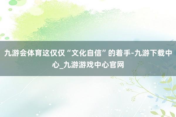 九游会体育这仅仅“文化自信”的着手-九游下载中心_九游游戏中心官网