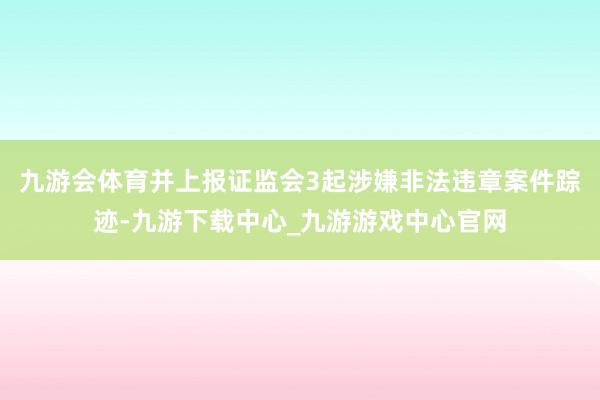 九游会体育并上报证监会3起涉嫌非法违章案件踪迹-九游下载中心_九游游戏中心官网