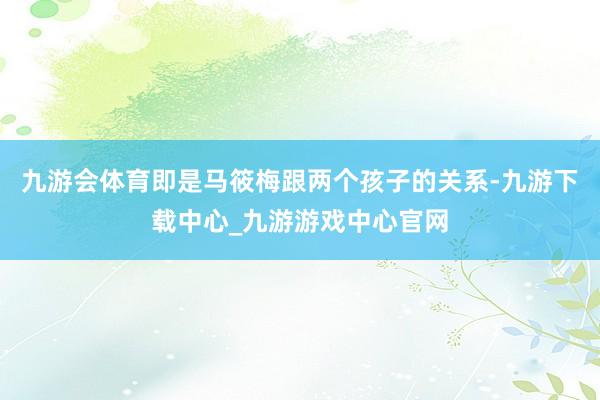 九游会体育即是马筱梅跟两个孩子的关系-九游下载中心_九游游戏中心官网