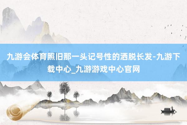 九游会体育照旧那一头记号性的洒脱长发-九游下载中心_九游游戏中心官网