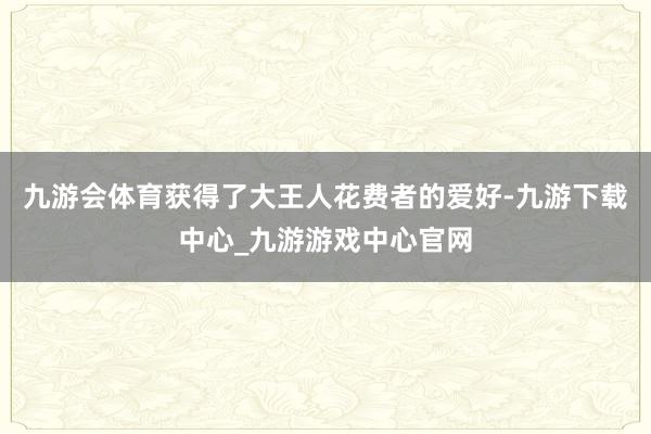 九游会体育获得了大王人花费者的爱好-九游下载中心_九游游戏中心官网