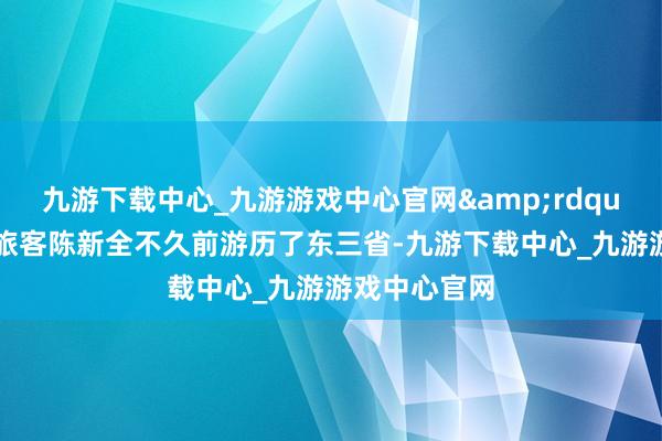 九游下载中心_九游游戏中心官网&rdquo;马来西亚旅客陈新全不久前游历了东三省-九游下载中心_九游游戏中心官网