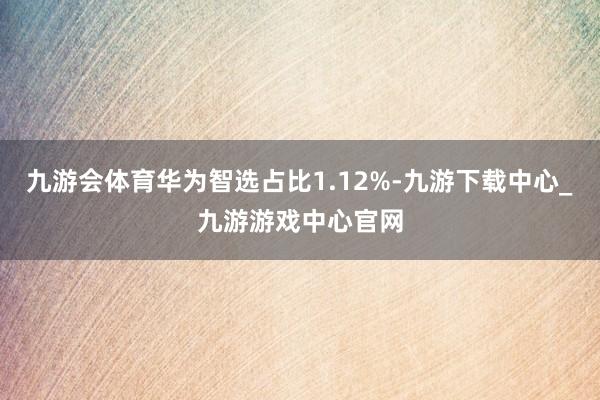 九游会体育华为智选占比1.12%-九游下载中心_九游游戏中心官网