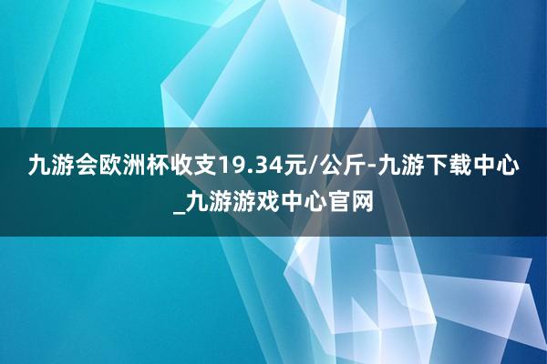 九游会欧洲杯收支19.34元/公斤-九游下载中心_九游游戏中心官网